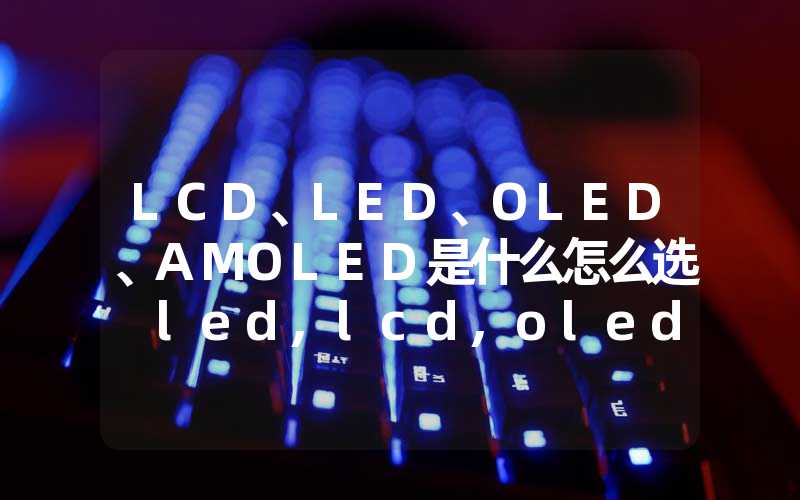 LCD、LED、OLED、AMOLED是什么怎么选 led,lcd,oled选哪个比较好